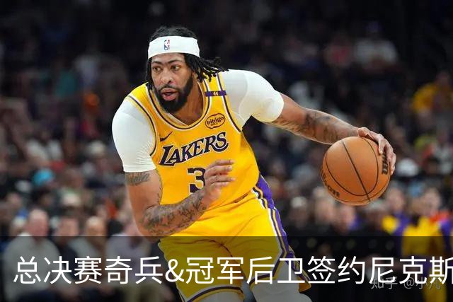 总决赛奇兵&冠军后卫签约尼克斯！赛场细节拆解老六