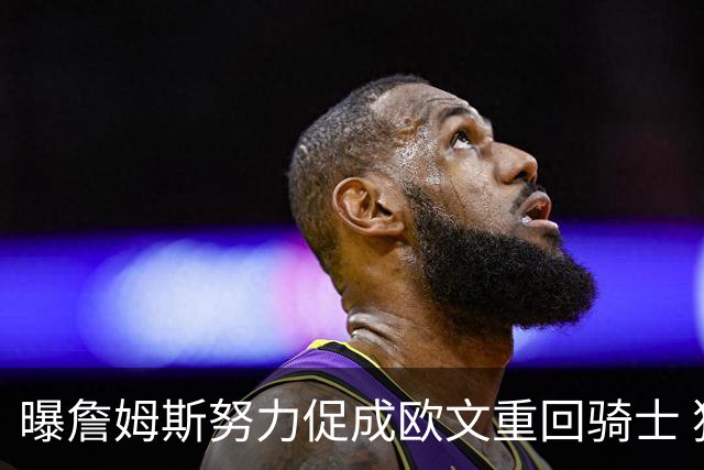 曝詹姆斯努力促成欧文重回骑士 独行侠根本没兴趣谈判