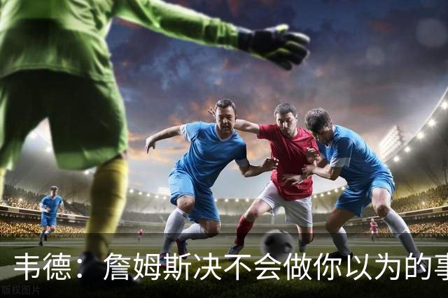 韦德：詹姆斯决不会做你以为的事，他有机会拿到第五或第六冠